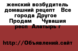 женский возбудитель домашний рецепт - Все города Другое » Продам   . Чувашия респ.,Алатырь г.